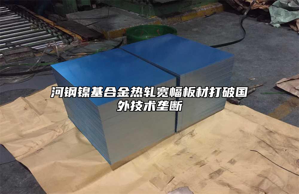 河鋼鎳基合金熱軋寬幅板材打破國外技術(shù)壟斷
